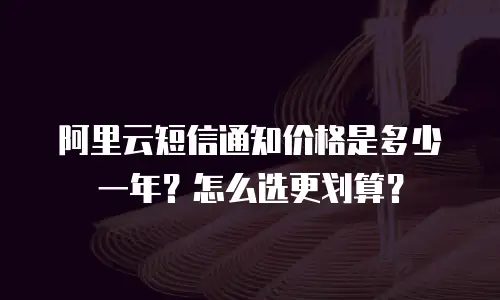 阿里云短信通知价格是多少一年？怎么选更划算？