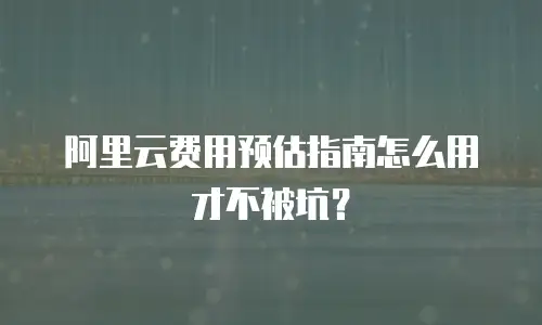 阿里云费用预估指南怎么用才不被坑？