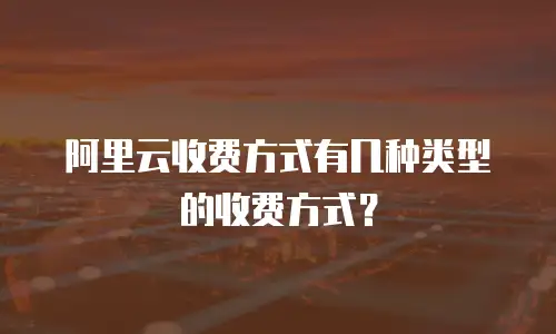 阿里云收费方式有几种类型的收费方式？