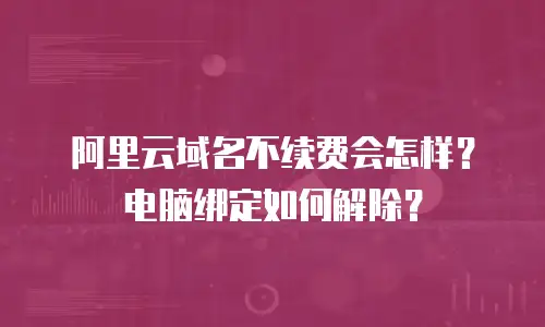 阿里云域名不续费会怎样？电脑绑定如何解除？