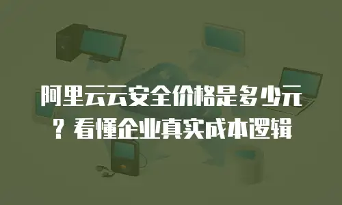 阿里云云安全价格是多少元？看懂企业真实成本逻辑