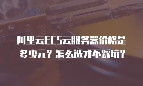 阿里云ECS云服务器价格是多少元？怎么选才不踩坑？