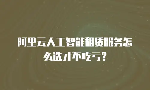 阿里云人工智能租赁服务怎么选才不吃亏？