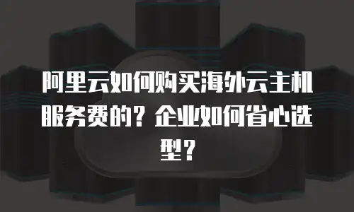 阿里云如何购买海外云主机服务费的？企业如何省心选型？