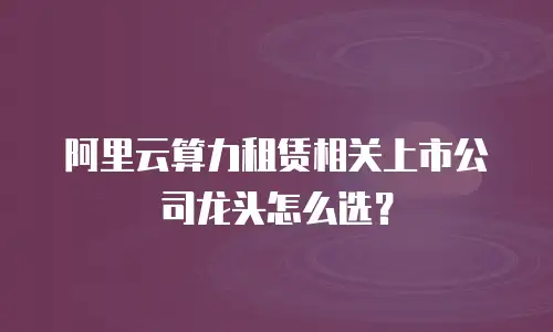 阿里云算力租赁相关上市公司龙头怎么选？