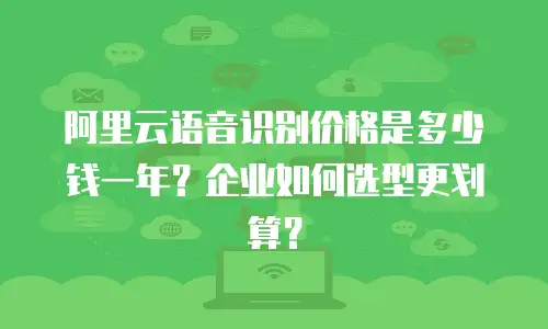 阿里云语音识别价格是多少钱一年？企业如何选型更划算？