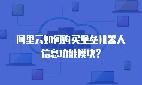 阿里云如何购买堡垒机器人信息功能模块？
