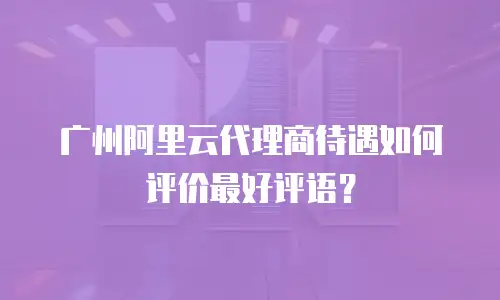 广州阿里云代理商待遇如何评价最好评语？