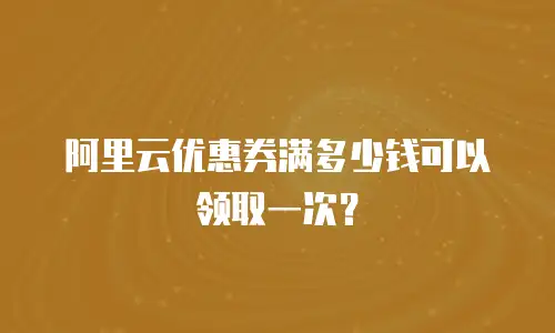 阿里云优惠券满多少钱可以领取一次？