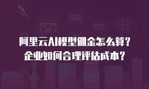 阿里云AI模型佣金怎么算？企业如何合理评估成本？