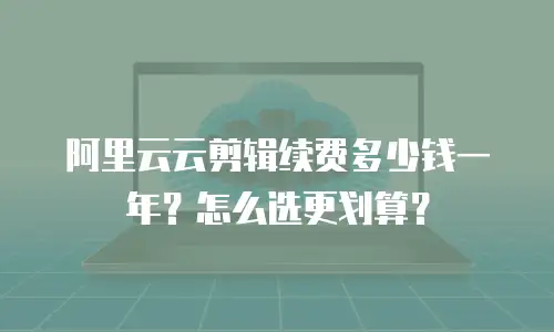 阿里云云剪辑续费多少钱一年？怎么选更划算？