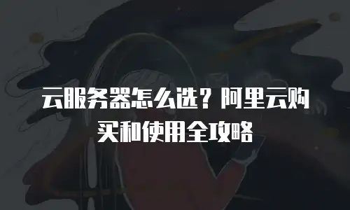 云服务器怎么选？阿里云购买和使用全攻略