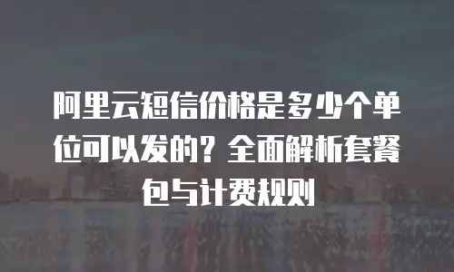 阿里云短信价格是多少个单位可以发的？全面解析套餐包与计费规则