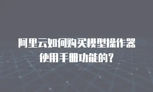 阿里云如何购买模型操作器使用手册功能的？