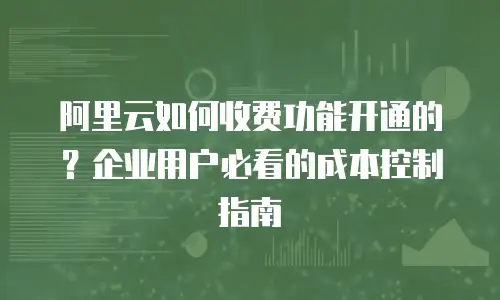 阿里云如何收费功能开通的？企业用户必看的成本控制指南