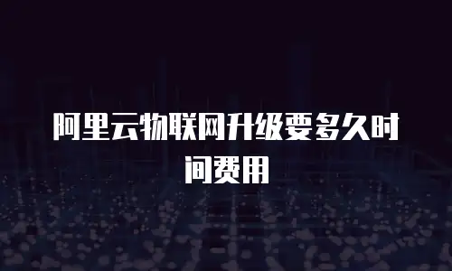 阿里云物联网升级要多久时间费用
