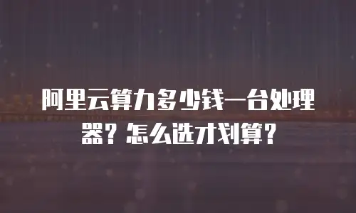 阿里云算力多少钱一台处理器？怎么选才划算？