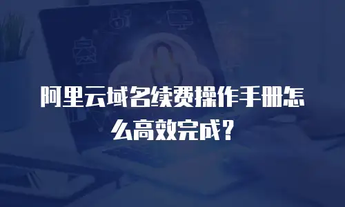 阿里云域名续费操作手册怎么高效完成？