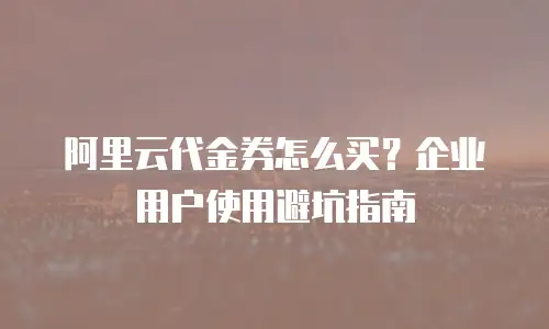 阿里云代金券怎么买？企业用户使用避坑指南