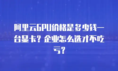 阿里云GPU价格是多少钱一台显卡？企业怎么选才不吃亏？