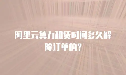 阿里云算力租赁时间多久解除订单的？