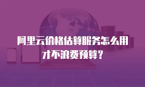 阿里云价格估算服务怎么用才不浪费预算？