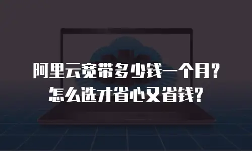 阿里云宽带多少钱一个月？怎么选才省心又省钱？