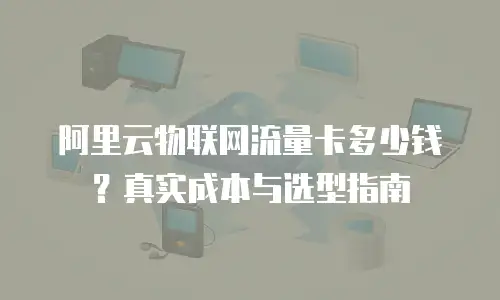 阿里云物联网流量卡多少钱？真实成本与选型指南