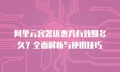 阿里云容器优惠券有效期多久？全面解析与使用技巧