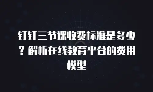 钉钉三节课收费标准是多少？解析在线教育平台的费用模型