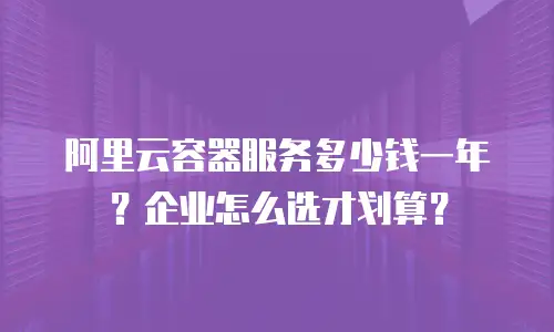 阿里云容器服务多少钱一年？企业怎么选才划算？