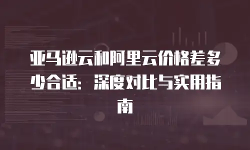 亚马逊云和阿里云价格差多少合适：深度对比与实用指南