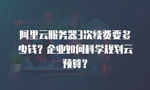 阿里云服务器3次续费要多少钱？企业如何科学规划云预算？