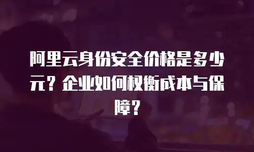 阿里云身份安全价格是多少元？企业如何权衡成本与保障？