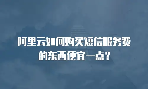 阿里云如何购买短信服务费的东西便宜一点？