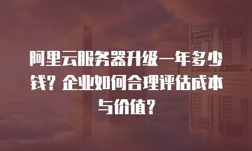 阿里云服务器升级一年多少钱？企业如何合理评估成本与价值？