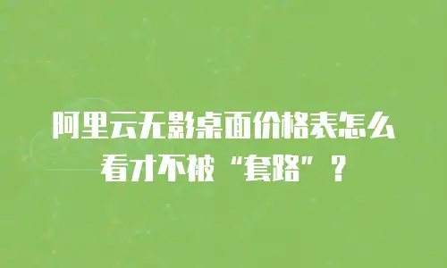 阿里云无影桌面价格表怎么看才不被&ldquo;套路&rdquo;？