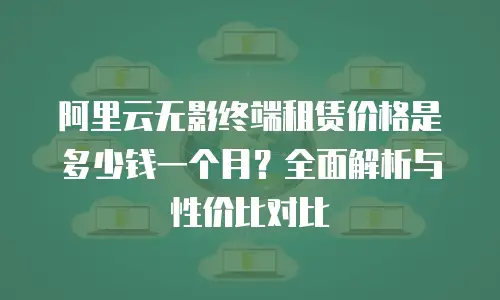 阿里云无影终端租赁价格是多少钱一个月？全面解析与性价比对比