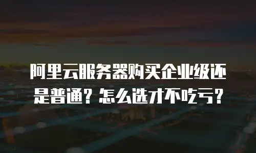 阿里云服务器购买企业级还是普通？怎么选才不吃亏？