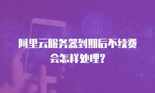 阿里云服务器到期后不续费会怎样处理？