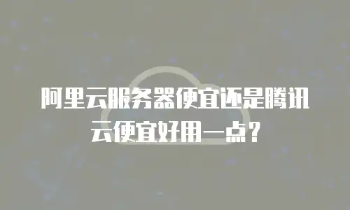 阿里云服务器便宜还是腾讯云便宜好用一点？