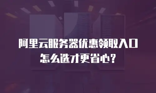 阿里云服务器优惠领取入口怎么选才更省心？