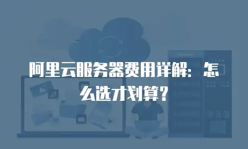 阿里云服务器费用详解：怎么选才划算？