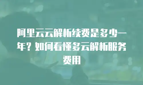 阿里云云解析续费是多少一年？如何看懂多云解析服务费用