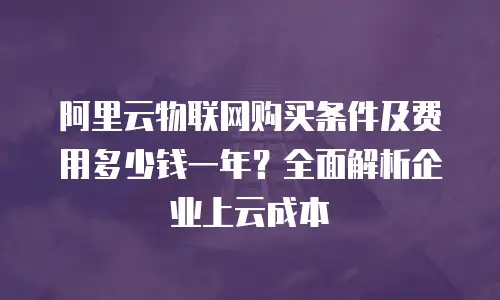 阿里云物联网购买条件及费用多少钱一年？全面解析企业上云成本