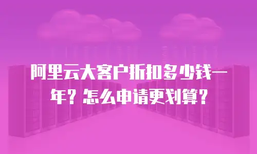 阿里云大客户折扣多少钱一年？怎么申请更划算？