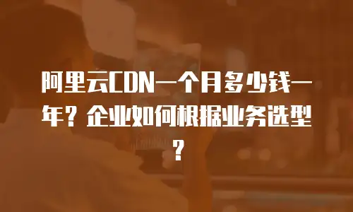 阿里云CDN一个月多少钱一年？企业如何根据业务选型？