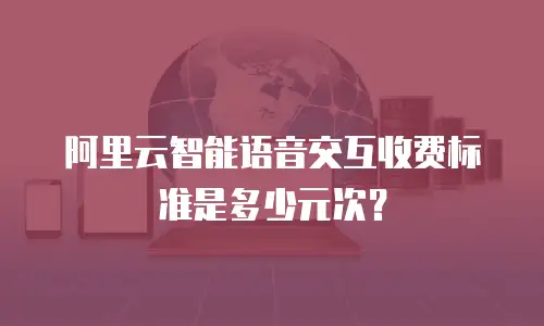 阿里云智能语音交互收费标准是多少元次？
