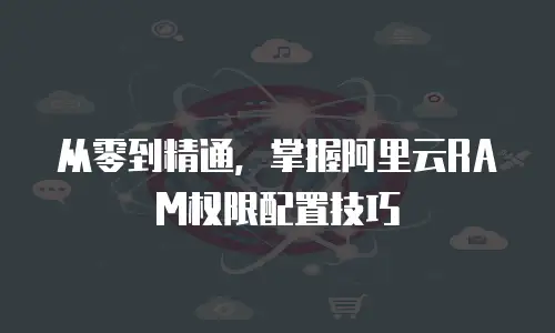 从零到精通，掌握阿里云RAM权限配置技巧 