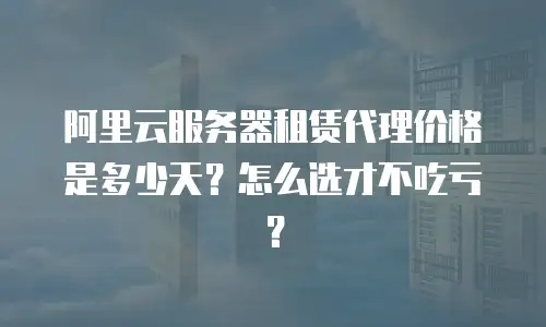 阿里云服务器租赁代理价格是多少天？怎么选才不吃亏？